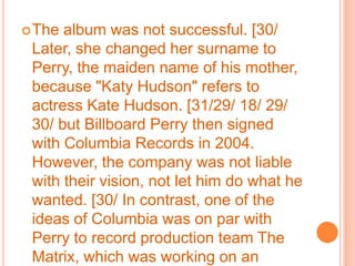The album was not successful. [30/ Later, she changed her surname to Perry, the maiden name of his mother, because "Katy Hudson" refers to actress Kate Hudson. [31/29/ 18/ 29/ 30/ but Billboard Perry then signed with Columbia Records in 2004. However, the company was not liable with their vision, not let him do what he wanted. [30/ In contrast, one of the ideas of Columbia was on par with Perry to record production team The Matrix, which was working on an album, to serve as their female vocalist. Although the album was later shelved, [32/ drew the attention of the music press: his musical career