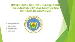 UNIVERSIDAD CENTRAL DEL ECUADOR
FACULTAD DE CIENCIAS ECONÓMICAS
CARRERA DE ECONOMÍA
 Trabajo de acces
 Integrantes:
 Paul Martinez
 Maria Maji
 