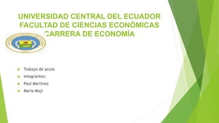 UNIVERSIDAD CENTRAL DEL ECUADOR
FACULTAD DE CIENCIAS ECONÓMICAS
CARRERA DE ECONOMÍA
 Trabajo de acces
 Integrantes:
 Paul Martinez
 Maria Maji
 