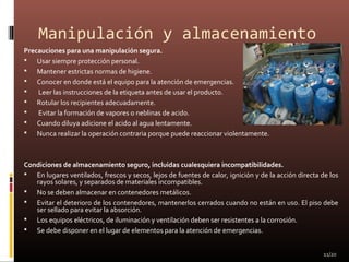 Manipulación y almacenamiento
Precauciones para una manipulación segura.
 Usar siempre protección personal.
 Mantener estrictas normas de higiene.
 Conocer en donde está el equipo para la atención de emergencias.
 Leer las instrucciones de la etiqueta antes de usar el producto.
 Rotular los recipientes adecuadamente.
 Evitar la formación de vapores o neblinas de acido.
 Cuando diluya adicione el acido al agua lentamente.
 Nunca realizar la operación contraria porque puede reaccionar violentamente.
Condiciones de almacenamiento seguro, incluidas cualesquiera incompatibilidades.
 En lugares ventilados, frescos y secos, lejos de fuentes de calor, ignición y de la acción directa de los
rayos solares, y separados de materiales incompatibles.
 No se deben almacenar en contenedores metálicos.
 Evitar el deterioro de los contenedores, mantenerlos cerrados cuando no están en uso. El piso debe
ser sellado para evitar la absorción.
 Los equipos eléctricos, de iluminación y ventilación deben ser resistentes a la corrosión.
 Se debe disponer en el lugar de elementos para la atención de emergencias.
11/20
 