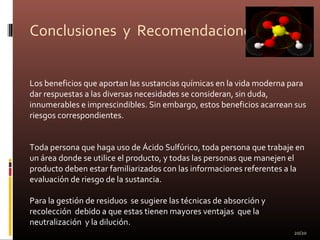 Conclusiones y Recomendaciones
Los beneficios que aportan las sustancias químicas en la vida moderna para
dar respuestas a las diversas necesidades se consideran, sin duda,
innumerables e imprescindibles. Sin embargo, estos beneficios acarrean sus
riesgos correspondientes.
Toda persona que haga uso de Ácido Sulfúrico, toda persona que trabaje en
un área donde se utilice el producto, y todas las personas que manejen el
producto deben estar familiarizados con las informaciones referentes a la
evaluación de riesgo de la sustancia.
Para la gestión de residuos se sugiere las técnicas de absorción y
recolección debido a que estas tienen mayores ventajas que la
neutralización y la dilución.
20/20
 