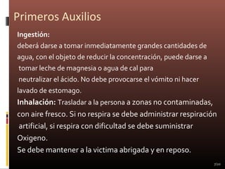 Primeros Auxilios
Ingestión:
deberá darse a tomar inmediatamente grandes cantidades de
agua, con el objeto de reducir la concentración, puede darse a
tomar leche de magnesia o agua de cal para
neutralizar el ácido. No debe provocarse el vómito ni hacer
lavado de estomago.
Inhalación: Trasladar a la persona a zonas no contaminadas,
con aire fresco. Si no respira se debe administrar respiración
artificial, si respira con dificultad se debe suministrar
Oxigeno.
Se debe mantener a la victima abrigada y en reposo.
7/20
 