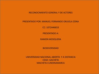 RECONOCIMIENTO GENERAL Y DE ACTORES


PRESENTADO POR: MANUEL FERNANDO ORJUELA ZONA

                CC: 1072446653
                    u
                PRESENTADO A:

              RAMON MOSQUERA


                BIODIVERSIDAD


  UNIVERSIDAD NACIONAL ABIERTA Y A DISTANCIA
               CEAD: GACHETA
           MACHETA CUNDINAMARCA
 