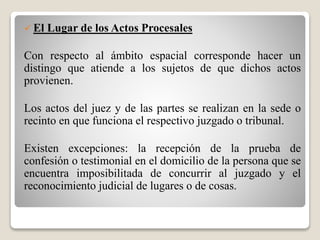  El Lugar de los Actos Procesales
Con respecto al ámbito espacial corresponde hacer un
distingo que atiende a los sujetos de que dichos actos
provienen.
Los actos del juez y de las partes se realizan en la sede o
recinto en que funciona el respectivo juzgado o tribunal.
Existen excepciones: la recepción de la prueba de
confesión o testimonial en el domicilio de la persona que se
encuentra imposibilitada de concurrir al juzgado y el
reconocimiento judicial de lugares o de cosas.
 