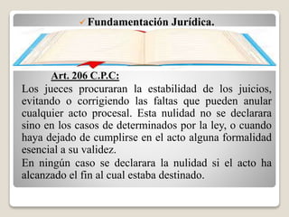 Fundamentación Jurídica.
Art. 206 C.P.C:
Los jueces procuraran la estabilidad de los juicios,
evitando o corrigiendo las faltas que pueden anular
cualquier acto procesal. Esta nulidad no se declarara
sino en los casos de determinados por la ley, o cuando
haya dejado de cumplirse en el acto alguna formalidad
esencial a su validez.
En ningún caso se declarara la nulidad si el acto ha
alcanzado el fin al cual estaba destinado.
 