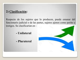 2) Clasificación:
Respecto de los sujetos que lo producen, puede emanar del
funcionario judicial o de las partes, sujetos ajenos como perito y
testigos. Se clasificarían en :
- Unilateral
- Plurateral
 