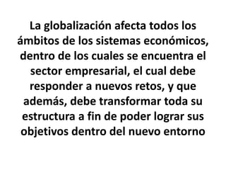 La globalización afecta todos los
ámbitos de los sistemas económicos,
dentro de los cuales se encuentra el
sector empresarial, el cual debe
responder a nuevos retos, y que
además, debe transformar toda su
estructura a fin de poder lograr sus
objetivos dentro del nuevo entorno
 