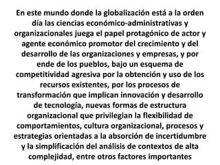 En este mundo donde la globalización está a la orden
día las ciencias económico-administrativas y
organizacionales juega el papel protagónico de actor y
agente económico promotor del crecimiento y del
desarrollo de las organizaciones y empresas, y por
ende de los pueblos, bajo un esquema de
competitividad agresiva por la obtención y uso de los
recursos existentes, por los procesos de
transformación que implican innovación y desarrollo
de tecnología, nuevas formas de estructura
organizacional que privilegian la flexibilidad de
comportamientos, cultura organizacional, procesos y
estrategias orientadas a la absorción de incertidumbre
y la simplificación del análisis de contextos de alta
complejidad, entre otros factores importantes
 