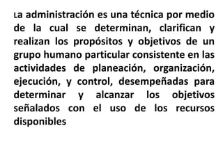 La administración es una técnica por medio
de la cual se determinan, clarifican y
realizan los propósitos y objetivos de un
grupo humano particular consistente en las
actividades de planeación, organización,
ejecución, y control, desempeñadas para
determinar y alcanzar los objetivos
señalados con el uso de los recursos
disponibles
 