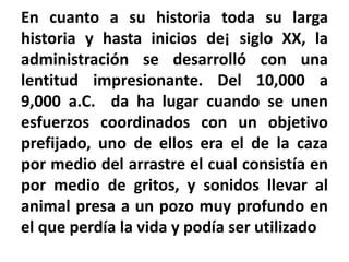 En cuanto a su historia toda su larga
historia y hasta inicios de¡ siglo XX, la
administración se desarrolló con una
lentitud impresionante. Del 10,000 a
9,000 a.C. da ha lugar cuando se unen
esfuerzos coordinados con un objetivo
prefijado, uno de ellos era el de la caza
por medio del arrastre el cual consistía en
por medio de gritos, y sonidos llevar al
animal presa a un pozo muy profundo en
el que perdía la vida y podía ser utilizado
 