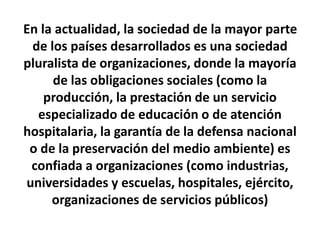 En la actualidad, la sociedad de la mayor parte
de los países desarrollados es una sociedad
pluralista de organizaciones, donde la mayoría
de las obligaciones sociales (como la
producción, la prestación de un servicio
especializado de educación o de atención
hospitalaria, la garantía de la defensa nacional
o de la preservación del medio ambiente) es
confiada a organizaciones (como industrias,
universidades y escuelas, hospitales, ejército,
organizaciones de servicios públicos)
 