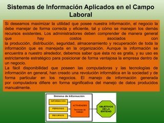 Sistemas de Información Aplicados en el Campo
Laboral
Si deseamos maximizar la utilidad que posee nuestra información, el negocio la
debe manejar de forma correcta y eficiente, tal y cómo se manejan los demás
recursos existentes. Los administradores deben comprender de manera general
que hay costos asociados con
la producción, distribución, seguridad, almacenamiento y recuperación de toda la
información que es manejada en la organización. Aunque la información se
encuentra a nuestro alrededor, debemos saber que ésta no es gratis, y su uso es
estrictamente estratégico para posicionar de forma ventajosa la empresa dentro de
un negocio.
La fácil disponibilidad que poseen las computadoras y las tecnologías de
información en general, han creado una revolución informática en la sociedad y de
forma particular en los negocios. El manejo de información generada
por computadora difiere en forma significativa del manejo de datos producidos
manualmente.
 