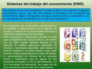 Sistemas del trabajo del conocimiento (KWS)
Este sistema apoya a los trabajadores de datos, quienes por lo general no generan
conocimientos nuevos, sino mas bien analizan la información con el propósito de
transformar los datos o manipularlos de alguna manera antes de compartirlos o, en
su caso distribuirlos formalmente con el resto de la organización
 Son programas que incrementan productividad en
la compañía u organizaciones con la intención de
mejorar y avanzar en la productividad financiera y
sistemática basándose en la tecnología.
 Estas tecnologías y aplicaciones proveen la base
para la integración de cualquier oficina, de manera
que se debe prestar especial atención a los
aspectos de análisis, estructura, asignación de
recursos y tecnología disponible, para obtener el
máximo beneficio y, al mismo tiempo, evitar crear
temores o falsas expectativas en el lugar de trabajo.
 La automatización de oficinas es un concepto
amplio y multifacético que se agrupa en dos
ambientes principales: el de la administración y el
de la tecnología de información, los cuales son de
gran importancia para el éxito de la organización.
 
