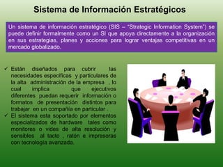 Sistema de Información Estratégicos
Un sistema de información estratégico (SIS – “Strategic Information System”) se
puede definir formalmente como un SI que apoya directamente a la organización
en sus estrategias, planes y acciones para lograr ventajas competitivas en un
mercado globalizado.
 Están diseñados para cubrir las
necesidades especificas y particulares de
la alta administración de la empresa , lo
cual implica que ejecutivos
diferentes puedan requerir información o
formatos de presentación distintos para
trabajar en un compañía en particular .
 El sistema esta soportado por elementos
especializados de hardware tales como
monitores o vides de alta resolución y
sensibles al tacto , ratón e impresoras
con tecnología avanzada.
 