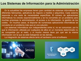 Los Sistemas de Información para la Administración
En la actualidad las empresas tienen gran cantidad de sistemas informáticos de
diferentes fabricantes, aplicativos de negocio a medida o adquiridos. Cada sistema
responde a una serie de necesidades específicas. El número de aplicaciones
informáticas ha crecido exponencialmente y se ha convertido en un problema para
muchas empresas la administración, el acceso a la información, la gestión de los
costes. En muchos casos, el disponer de numerosas aplicaciones informáticas se
convierte en un problema más que en una solución.
Los sistemas informáticos son independientes entre sí, no se comunican, por lo
que la información utilizada por cualquiera de ellos en un momento determinado no
es compartida por el resto, y ni mucho menos tiene por qué ser la misma
información con la que se está trabajando en las demás..
La integración de sistemas afecta tanto al hardware como al software.
 