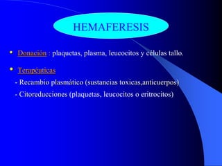 HEMAFERESIS

•   Donación : plaquetas, plasma, leucocitos y células tallo.

•   Terapéuticas
    - Recambio plasmático (sustancias toxicas,anticuerpos)
    - Citoreducciones (plaquetas, leucocitos o eritrocitos)
 