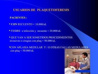USUARIOS DE PLAQUETOFERESIS

PACIENTES :

• CON RECUENTO < 10.000/uL
• FIEBRE   o infección y recuento < 20.000/uL

• QUE VAN A SER SOMETIDOS PROCEDIMEINTOS
invasivos o cirugías con plaq < 50.000/uL

•CON APLASIA MEDULAR          Y / O OTRAS FALLAS MEDULARES
con plaq < 50.000/uL
 