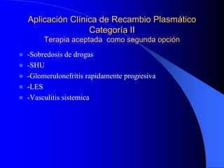 Aplicación Clínica de Recambio Plasmático
                Categoría II
     Terapia aceptada como segunda opción
-Sobredosis de drogas
-SHU
-Glomerulonefritis rapidamente progresiva
-LES
-Vasculitis sistemica
 
