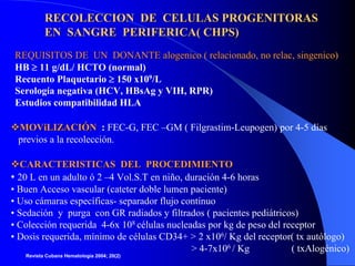RECOLECCION DE CELULAS PROGENITORAS
          EN SANGRE PERIFERICA( CHPS)
 REQUISITOS DE UN DONANTE alogenico ( relacionado, no relac, singenico)
 HB ≥ 11 g/dL/ HCTO (normal)
 Recuento Plaquetario ≥ 150 x109/L
 Serología negativa (HCV, HBsAg y VIH, RPR)
 Estudios compatibilidad HLA

 MOViLIZACIÓN : FEC-G, FEC –GM ( Filgrastim-Leupogen) por 4-5 días
 previos a la recolección.

   CARACTERISTICAS DEL PROCEDIMIENTO
• 20 L en un adulto ó 2 –4 Vol.S.T en niño, duración 4-6 horas
• Buen Acceso vascular (cateter doble lumen paciente)
• Uso cámaras específicas- separador flujo contínuo
• Sedación y purga con GR radiados y filtrados ( pacientes pediátricos)
• Colección requerida 4-6x 108 células nucleadas por kg de peso del receptor
• Dosis requerida, mínimo de células CD34+ > 2 x106/ Kg del receptor( tx autólogo)
                                             > 4-7x106 / Kg           ( txAlogénico)
   Revista Cubana Hematología 2004; 20(2)
 