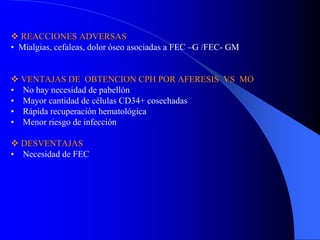 REACCIONES ADVERSAS
• Mialgias, cefaleas, dolor óseo asociadas a FEC –G /FEC- GM


    VENTAJAS DE OBTENCION CPH POR AFERESIS VS MO
•   No hay necesidad de pabellón
•   Mayor cantidad de células CD34+ cosechadas
•   Rápida recuperación hematológica
•   Menor riesgo de infección

  DESVENTAJAS
• Necesidad de FEC
 