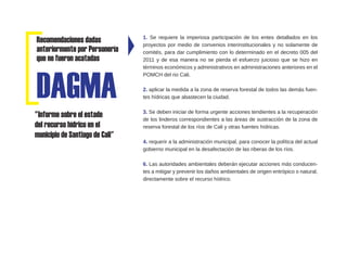 Recomendaciones dadas
anteriormente por Personería
que no fueron acatadas
1. Se requiere la imperiosa participación de los entes detallados en los
proyectos por medio de convenios interinstitucionales y no solamente de
comités, para dar cumplimiento con lo determinado en el decreto 005 del
2011 y de esa manera no se pierda el esfuerzo juicioso que se hizo en
términos económicos y administrativos en administraciones anteriores en el
POMCH del rio Cali.
2. aplicar la medida a la zona de reserva forestal de todos las demás fuen-
tes hídricas que abastecen la ciudad.
3. Se deben iniciar de forma urgente acciones tendientes a la recuperación
de los linderos correspondientes a las áreas de sustracción de la zona de
reserva forestal de los ríos de Cali y otras fuentes hídricas.
4. requerir a la administración municipal, para conocer la política del actual
gobierno municipal en la desafectación de las riberas de los ríos.
6. Las autoridades ambientales deberán ejecutar acciones más conducen-
tes a mitigar y prevenir los daños ambientales de origen entrópico o natural,
directamente sobre el recurso hídrico.
"Informe sobre el estado
del recurso hídrico en el
municipio de Santiago de Cali"
DAGMA
 