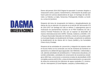Dentro del periodo 2014-2015 Dagma ha ejecutado 3 contratos dirigidos a
restauración activa y pasiva, mantenimiento y reforestación de predios que
hacen parte de cuencas abastecedoras de agua en Santiago de Cali (Da-
nubio, La Yolanda, La Cajita, Yanaconas, Piedragrande, Arbolito, La Caroli-
na, Lomas de Quintero).
Respecto del tema de recuperación de linderos y desadesafectación de
riberas de ríos en atención a lo prescrito en el artículo 497 del acuerdo 373
de 2014 (POT de Santiago de Cali) se definen 2 subprogramas para la
reubicación de asentamientos humanos en el PNN Farallones de Cali y
reserva Forestal Protectora de Cali, que se esperan se desarrollen de
manera interinstitucional entre DAPM, Vivienda, Gobierno y DAGMA, CVC
y Parques Nacionales Naturales de Colombia, a través de una política públi-
ca municipal dirigida a la desafectación de franjas, actualmente se adelanta
la desafectación de las riberas del río Cauca (Jarillón) y los humedales
Charco Azul y Pondaje.
Respecto de las actividades de prevención y mitigación de impactos sobre
el recurso hídrico se ha construido una red de monitoreo (8 monitores en
operación) a la calidad del agua (aguacatal, Cali, Meléndez, Cañaveralejo y
Lili), además actividades de sensibilización a 7 instituciones educativas y 22
comités ambientales, actividades de conservación de ecosistemas estraté-
gicos (606 Has), correcciones a conexiones erradas de alcantarillado (1283
corregidas avances del 81.8%), y obras de descontaminación con ejecución
de obras de construcción de colectores de aguas residuales (7), construc-
ción de interceptores (3 Canal Nápoles, cauquita y Cañaveralejo) y se
DAGMAOBSERVACIONES
 