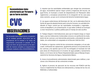 Recomendaciones dadas
anteriormente por Personería
que no fueron acatadas
1. requiere que las autoridades ambientales que otorgan las concesiones
de agua, reconsideren ejercer mayor control y exigencias del recurso, de
igual forma, el municipio a través de Departamento de Planeación debe
reglamentar y conceptuar previamente en la otorgación de los usos para
estos sectores, ya que va en contravía del derecho fundamental al agua
2. Las aguas subterráneas del Municipio de Cali, son la alternativa final de
fuente de agua de abastecimiento para consumo humano, la cual debe brin-
dársele el mayor control por las autoridades municipales y regionales ,
contra el despilfarro y la contaminación, lo que debe conllevar al municipio
a crear mecanismos o política pública para el manejo de este acuífero
3. Trabajo integral e interinstitucional, para que el impacto tenga un mayor
logro y que las instituciones involucradas conozca con perfección la modu-
lación de las cuencas y así intervenirlas priorizando y articulando las activi-
dades, de conformidad a lo estipulado en el Decreto 1640 de 2012
4. Realizar un riguroso control de las concesiones otorgadas y el uso ade-
cuado, verificando las captaciones. Igualmente priorizar en la protección de
las cuencas y los aportes que la CVC ha entregado al municipio de Cali
para obras de infraestructura en el sector de agua potable y saneamiento
básico, en el marco de los Planes Departamentales para el Manejo Empre-
sarial de los Servicios de Agua y Saneamiento Básico
5. Iniciar el procedimiento administrativo determinado para notificar y san-
cionar a los infractores de las conexiones erradas
6. Agilizar el proceso de ejecución de los recursos del POMCH del Rio
Cauca e implementar los Planes de ordenamiento y manejo de los ríos Lili,
Meléndez y Cañaveralejo
CVC
OBSERVACIONES
No se puede hacer seguimiento a la gestión
de la entidad periodo 2014-2015 por la
inasistencia de la entidad a la mesa de
seguimiento convocada el pasado 19 de
mayo de 2015, de igual manera no ha aten-
dido de manera completa el requerimiento
realizado mediante oficio 20152200053151.
 