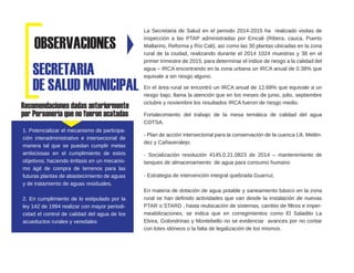 Recomendaciones dadas anteriormente
por Personería que no fueron acatadas
La Secretaria de Salud en el periodo 2014-2015 ha realizado visitas de
inspección a las PTAP administradas por Emcali (Ribera, cauca, Puerto
Mallarino, Reforma y Río Cali), así como las 30 plantas ubicadas en la zona
rural de la ciudad, realizando durante el 2014 1024 muestras y 38 en el
primer trimestre de 2015, para determinar el índice de riesgo a la calidad del
agua – IRCA encontrando en la zona urbana un IRCA anual de 0.38% que
equivale a sin riesgo alguno.
En el área rural se encontró un IRCA anual de 12.68% que equivale a un
riesgo bajo, llama la atención que en los meses de junio, julio, septiembre
octubre y noviembre los resultados IRCA fueron de riesgo medio.
Fortalecimiento del trabajo de la mesa temática de calidad del agua
COTSA.
- Plan de acción intersectorial para la conservación de la cuenca Lili, Melén-
dez y Cañaveralejo.
- Socialización resolución 4145.0.21.0823 de 2014 – mantenimiento de
tanques de almacenamiento de agua para consumo humano
- Estrategia de intervención integral quebrada Guarruz.
En materia de dotación de agua potable y saneamiento básico en la zona
rural se han definido actividades que van desde la instalación de nuevas
PTAR o STARD , hasta reubicación de sistemas, cambio de filtros e imper-
meabilizaciones, se indica que en corregimientos como El Saladito La
Elvira, Golondrinas y Montebello no se evidenciar avances por no contar
con lotes idóneos o la falta de legalización de los mismos.
SECRETARIA
DE SALUD MUNICIPAL
OBSERVACIONES
1. Potencializar el mecanismo de participa-
ción interadministrativo e intersectorial de
manera tal que se puedan cumplir metas
ambiciosas en el cumplimiento de estos
objetivos; haciendo énfasis en un mecanis-
mo ágil de compra de terrenos para las
futuras plantas de abastecimiento de aguas
y de tratamiento de aguas residuales.
2. En cumplimiento de lo estipulado por la
ley 142 de 1994 realizar con mayor periodi-
cidad el control de calidad del agua de los
acueductos rurales y veredales
 