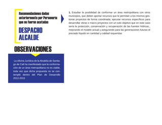 Recomendaciones dadas
anteriormente por Personería
que no fueron acatadas
1. Estudiar la posibilidad de conformar un área metropolitana con otros
municipios, que deben aportar recursos que le permitan a los mismos ges-
tionar proyectos de forma coordinada, ejecutar recursos específicos para
desarrollar obras o macro proyectos con un solo objetivo que en este caso
sería la protección, conservación y recuperación de las fuentes hídricas.,
mejorando el modelo actual y asegurando para las generaciones futuras el
preciado líquido en cantidad y calidad requeridasDESPACHO
ALCALDE
OBSERVACIONES
La oficina Jurídica de la Alcaldía de Santia-
go de Cali ha manifestado que la conforma-
ción de un área metropolitana no es viable,
toda vez que dicha propuesta no se con-
templó dentro del Plan de Desarrollo
2012-2015
 