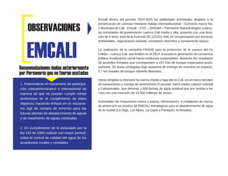 Recomendaciones dadas anteriormente
por Personería que no fueron acatadas
Emcali dentro del periodo 2014-2015 ha adelantado actividades dirigidas a la
preservación de cuencas mediante trabajo interinstitucional – Convenio marco No.
2 Municipio de Cali - Emcali – CVC – DAGMA – Patrimonio Natural dirigido a ejecu-
tar actividades de preservación cuenca Cali media y alta, proyecto con una dura-
ción de 5 años, total de la inversión $2.126.611.506, en compensación por servicios
ambientales, regeneración asistida, corredores ribereños y saneamiento básico.
La realización de la campaña PRADE para la protección de la cuenca del río
Felidia – cuenca Cali, que finalizo en el 2014, buscaba la generación de conciencia
pública movilización social hacia conductas sustentables, destacan los resultados
28 acuerdos firmados que corresponden a 257 Has de bosque impactados positi-
vamente, 93 áreas protegidas bajo esquema de entrega de incentivo en especie,
6.7 km lineales de bosque ribereño liberados.
Obras dirigidas a intervenir la cuenca media y baja del rio Cali, en el marco del plan
de saneamiento y manejo de vertimientos (Trasvase, tramo medio colector oriental
y Cañaveralejo, que eliminas 1.600 lts/seg de agua residual que era vertida a los
ríos) con una inversión de 13.000 millones de pesos.
Actividades de restauración activa y pasiva, reforestación, e instalación de cercos
de protección en predios de EMCALI estratégicos para el abastecimiento de agua
de la ciudad (La Olga, Los Alpes, La Cajita y Paniquita, la Brasilia).
EMCALI
OBSERVACIONES
1. Potencializar el mecanismo de participa-
ción interadministrativo e intersectorial de
manera tal que se puedan cumplir metas
ambiciosas en el cumplimiento de estos
objetivos; haciendo énfasis en un mecanis-
mo ágil de compra de terrenos para las
futuras plantas de abastecimiento de aguas
y de tratamiento de aguas residuales.
2. En cumplimiento de lo estipulado por la
ley 142 de 1994 realizar con mayor periodi-
cidad el control de calidad del agua de los
acueductos rurales y veredales
 
