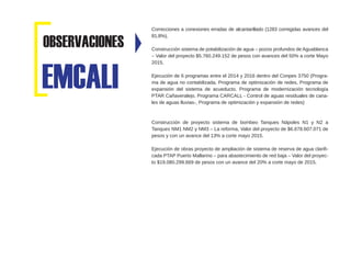Correcciones a conexiones erradas de alcantarillado (1283 corregidas avances del
81.8%),
Construcción sistema de potabilización de agua – pozos profundos de Aguablanca
– Valor del proyecto $5.760.249.152 de pesos con avances del 50% a corte Mayo
2015.
Ejecución de 6 programas entre el 2014 y 2016 dentro del Conpes 3750 (Progra-
ma de agua no contabilizada, Programa de optimización de redes, Programa de
expansión del sistema de acueducto, Programa de modernización tecnología
PTAR Cañaveralejo, Programa CARCALL - Control de aguas residuales de cana-
les de aguas lluvias-, Programa de optimización y expansión de redes)
Construcción de proyecto sistema de bombeo Tanques Nápoles N1 y N2 a
Tanques NM1 NM2 y NM3 – La reforma, Valor del proyecto de $6.678.607.071 de
pesos y con un avance del 13% a corte mayo 2015.
Ejecución de obras proyecto de ampliación de sistema de reserva de agua clarifi-
cada PTAP Puerto Mallarino – para abastecimiento de red baja – Valor del proyec-
to $19.080.299.669 de pesos con un avance del 20% a corte mayo de 2015.
EMCALI
OBSERVACIONES
 