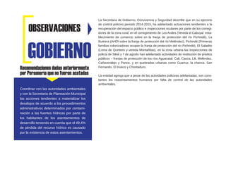 Recomendaciones dadas anteriormente
por Personería que no fueron acatadas
La Secretaria de Gobierno, Convivencia y Seguridad describe que en su ejercicio
de control policivo periodo 2014-2015, ha adelantado actuaciones tendientes a la
recuperación del espacio público e inspecciones oculares por parte de los corregi-
dores de la zona rural, en el corregimiento de Los Andes (Vereda el Cabuyal esta-
blecimiento de comercio sobre en la franja de protección del río Pichindé), La
Buitrera (AHDI sobre la franja de protección del río Meléndez), Pichindé (Primeras
familias colonizadoras ocupan la franja de protección del río Pichindé), El Saladito
(Loma de Quintero y vereda Montañitas), en la zona urbana las inspecciones de
policía de Siloé y 7 de agosto han adelantado actividades de restitución de predios
públicos – franjas de protección de los ríos Aguacatal, Cali, Cauca, Lili, Meléndez,
Cañaveralejo y Pance, y en quebradas urbanas como Guarruz, la chanca, San
Fernando, El Hueco y Chontaduro.
La entidad agrega que a pesar de las actividades policivas adelantadas, son cons-
tantes los reasentamientos humanos por falta de control de las autoridades
ambientales.
GOBIERNO
OBSERVACIONES
Coordinar con las autoridades ambientales
y con la Secretaria de Planeación Municipal
las acciones tendientes a materializar los
desalojos de acuerdo a los procedimientos
administrativos determinados por contami-
nación a las fuentes hídricas por parte de
los habitantes de los asentamientos de
desarrollo teniendo en cuenta que el 49,4%
de pérdida del recurso hídrico es causado
por la existencia de estos asentamientos.
 