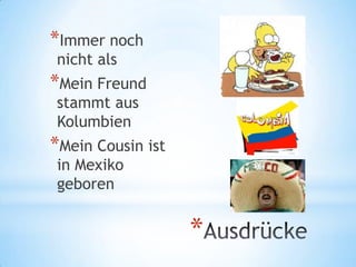 *Immer noch
nicht als
*Mein Freund
stammt aus
Kolumbien
*Mein Cousin ist
in Mexiko
geboren


                   *
 