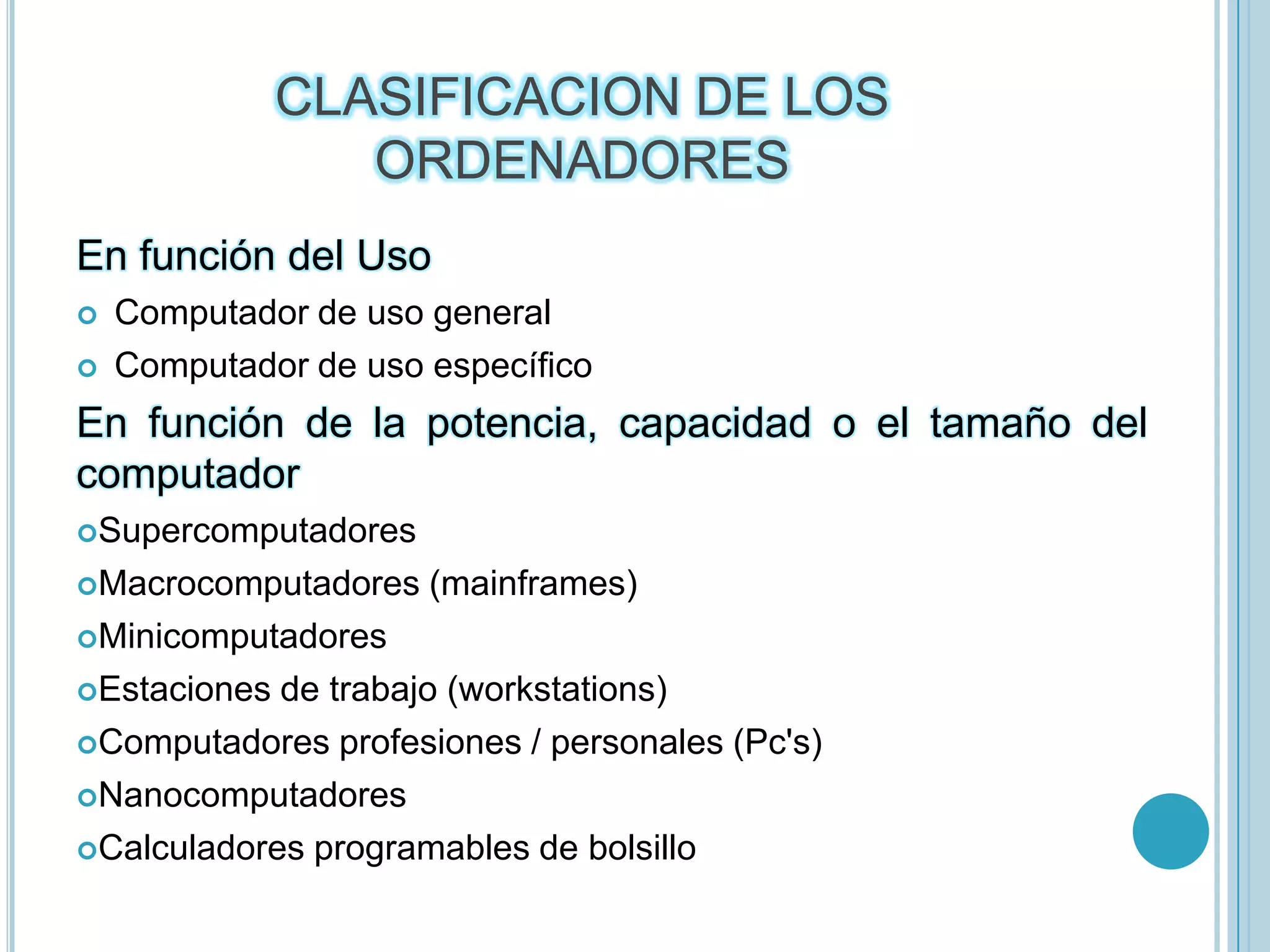 CLASIFICACION DE LOS ORDENADORESEn función del UsoComputador de uso generalComputador de uso específicoEn función de la potencia, capacidad o el tamaño del computadorSupercomputadoresMacrocomputadores (mainframes)MinicomputadoresEstaciones de trabajo (workstations)Computadores profesiones / personales (Pc's)NanocomputadoresCalculadores programables de bolsillo