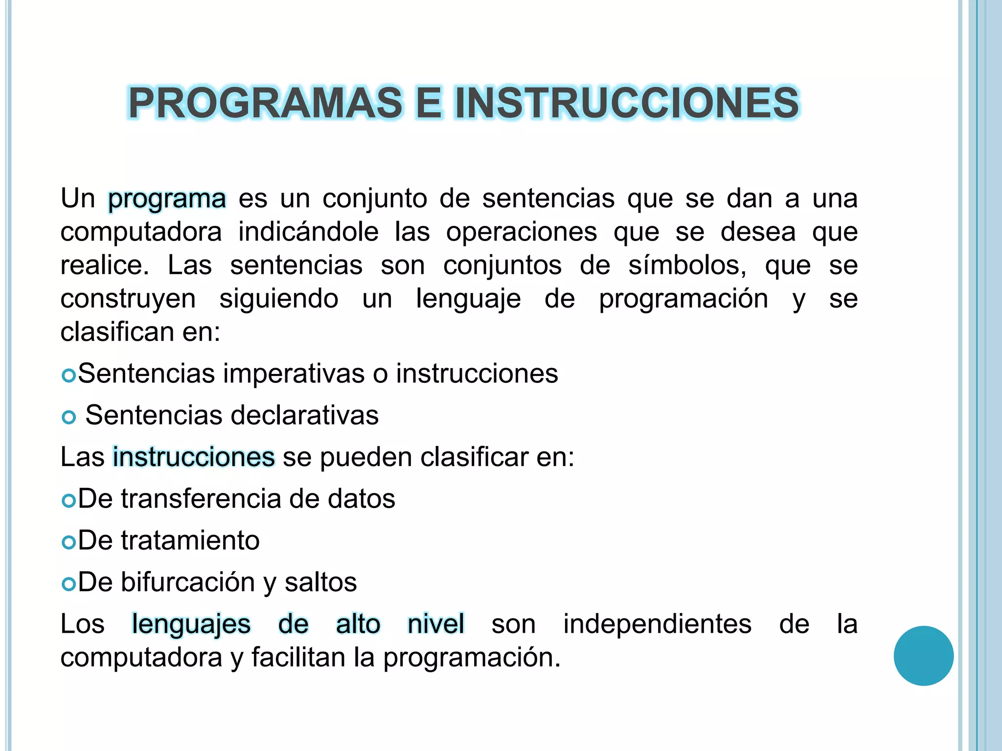 PROGRAMAS E INSTRUCCIONESUn programa es un conjunto de sentencias que se dan a una computadora indicándole las operaciones que se desea que realice. Las sentencias son conjuntos de símbolos, que se construyen siguiendo un lenguaje de programación y se clasifican en:Sentencias imperativas o instrucciones Sentencias declarativasLas instrucciones se pueden clasificar en:De transferencia de datosDe tratamientoDe bifurcación y saltosLos lenguajes de alto nivel son independientes de la computadora y facilitan la programación.