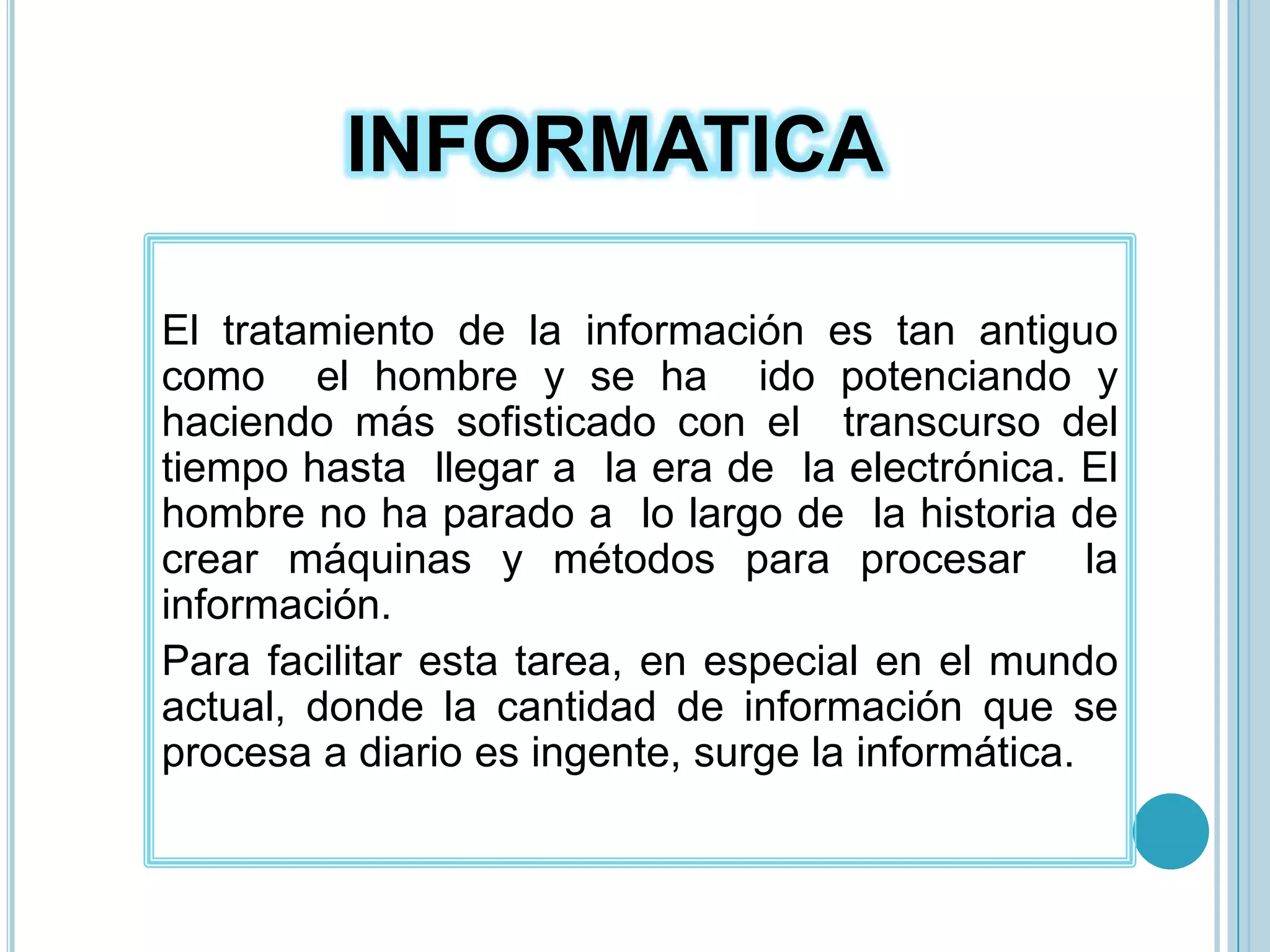 INFORMATICAEl  tratamiento  de  la  información  es  tan  antiguo  como  el hombre y se ha  ido potenciando y haciendo más sofisticado con el  transcurso del  tiempo hasta  llegar a  la era de  la electrónica. El hombre no ha parado a  lo largo de  la historia de crear máquinas y métodos para procesar  la información. Para facilitar esta tarea, en especial en el mundo actual, donde la cantidad de información que se procesa a diario es ingente, surge la informática.
