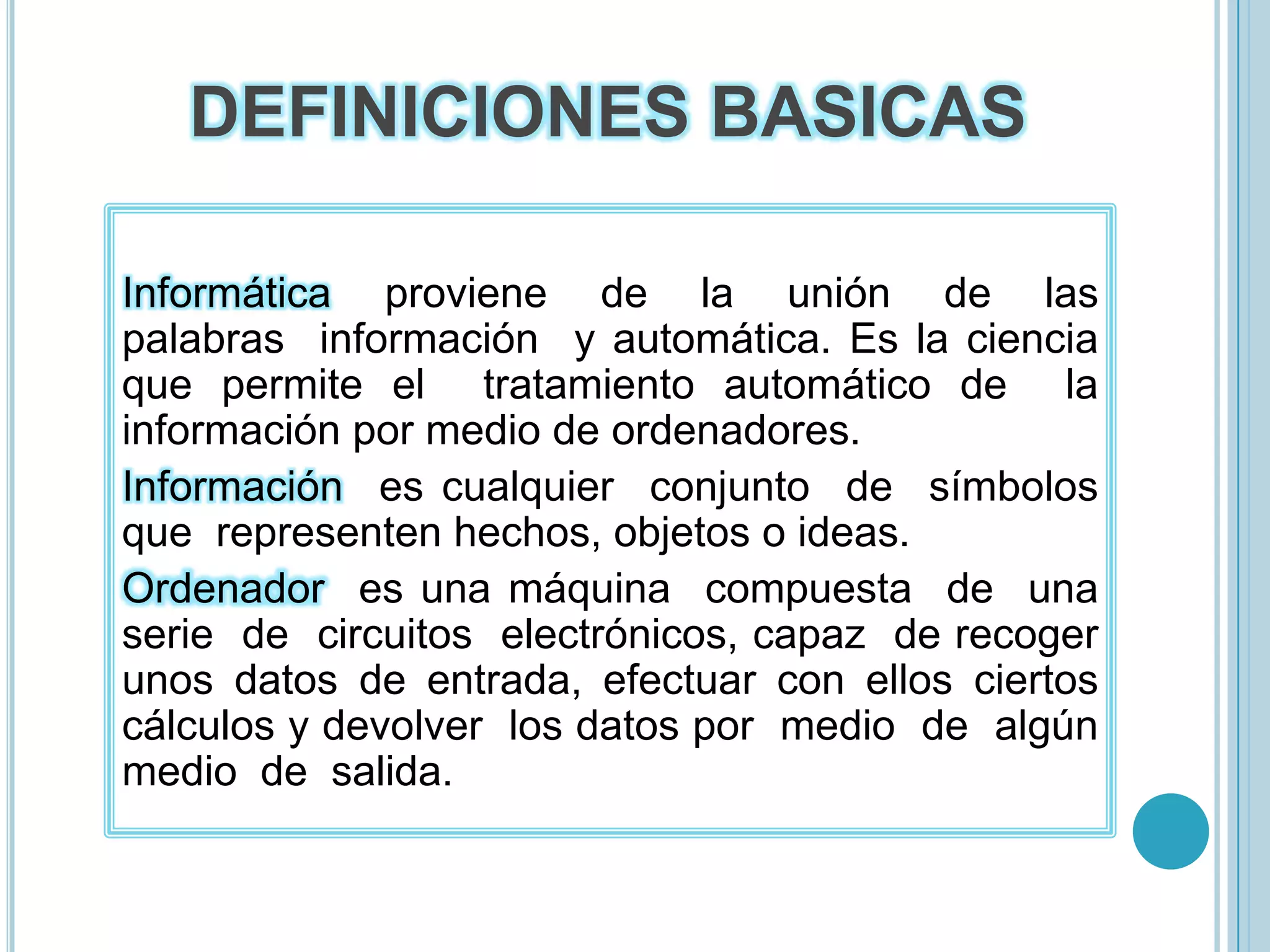 DEFINICIONES BASICAS Informática  proviene  de  la  unión  de  las  palabras  información  y automática. Es la ciencia  que permite el  tratamiento automático de  la  información por medio de ordenadores. Información  es cualquier  conjunto  de  símbolos  que  representen hechos, objetos o ideas. Ordenador  es una máquina  compuesta  de  una  serie  de  circuitos  electrónicos, capaz  de recoger unos datos de entrada, efectuar con ellos ciertos cálculos y devolver  los datos por  medio  de  algún  medio  de  salida. 