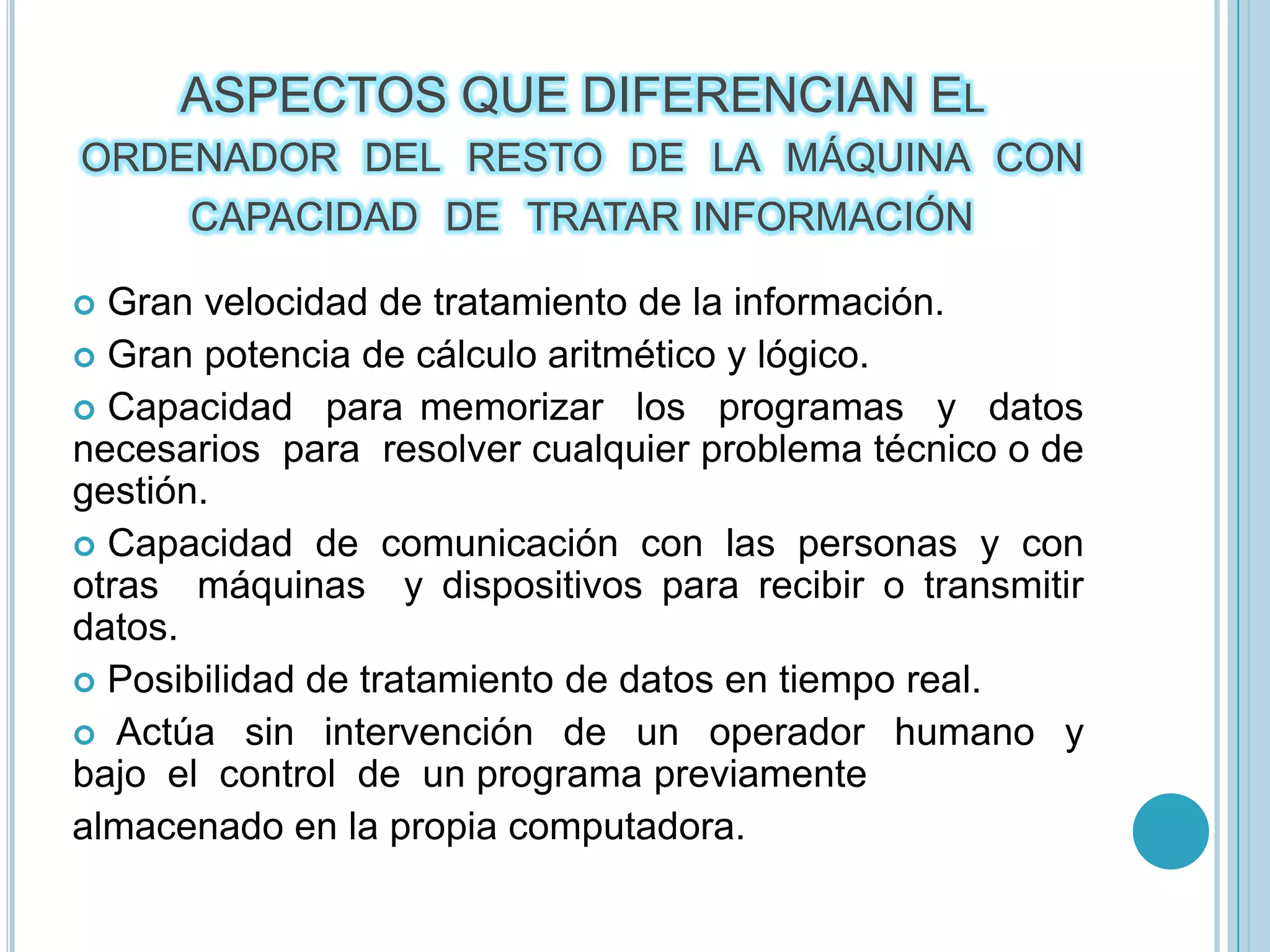 ASPECTOS QUE DIFERENCIAN El  ordenador  del  resto  de  la  máquina  con  capacidad  de  tratar información Gran velocidad de tratamiento de la información.  Gran potencia de cálculo aritmético y lógico.  Capacidad  para memorizar  los  programas  y  datos  necesarios  para  resolver cualquier problema técnico o de gestión.  Capacidad  de  comunicación  con  las  personas  y  con  otras  máquinas  y dispositivos para recibir o transmitir datos.  Posibilidad de tratamiento de datos en tiempo real.   Actúa  sin  intervención  de  un  operador  humano  y  bajo  el  control  de  un programa previamente almacenado en la propia computadora. 