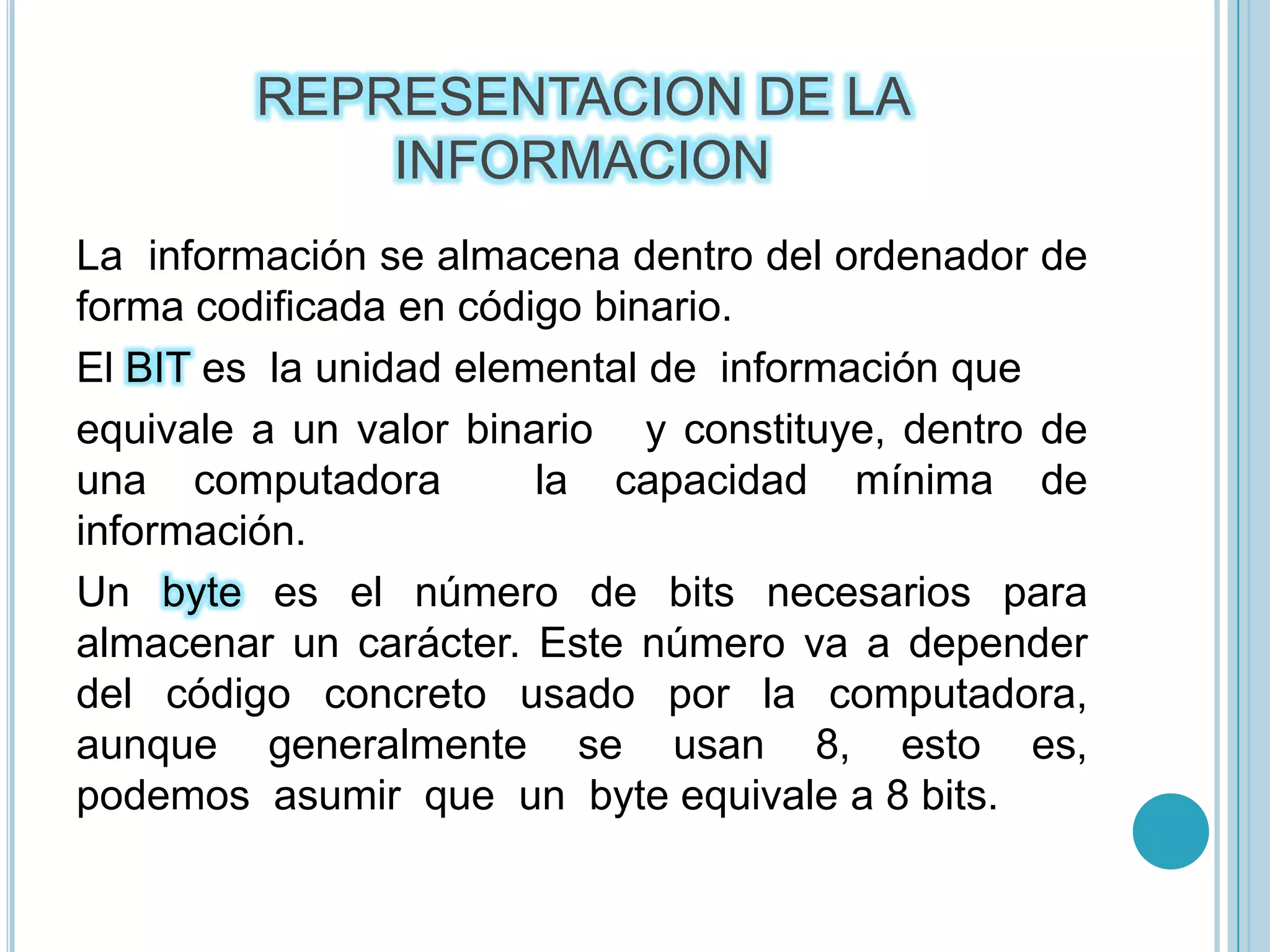 REPRESENTACION DE LA INFORMACIONLa  información se almacena dentro del ordenador de forma codificada en código binario.El BIT es  la unidad elemental de  información que equivale a un valor binario   y constituye, dentro de una computadora  la capacidad mínima de  información.Un byte es el número de bits necesarios para almacenar un carácter. Este número va a depender del código concreto usado por la computadora, aunque  generalmente  se  usan  8,  esto  es,  podemos  asumir  que  un  byte equivale a 8 bits.