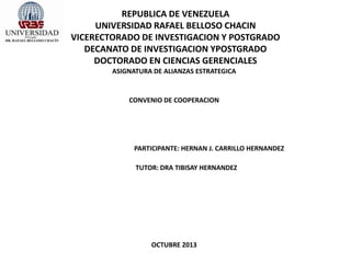 REPUBLICA DE VENEZUELA
UNIVERSIDAD RAFAEL BELLOSO CHACIN
VICERECTORADO DE INVESTIGACION Y POSTGRADO
DECANATO DE INVESTIGACION YPOSTGRADO
DOCTORADO EN CIENCIAS GERENCIALES
ASIGNATURA DE ALIANZAS ESTRATEGICA
CONVENIO DE COOPERACION
PARTICIPANTE: HERNAN J. CARRILLO HERNANDEZ
TUTOR: DRA TIBISAY HERNANDEZ
OCTUBRE 2013
 