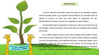 REFLEXIÓN
La tierra está llena de tantas cosas hermosas de la naturaleza: playas,
selvas tropicales, flores y por supuesto, fauna silvestre. Los animales traen tal
belleza al mundo, es triste que tanta gente se aproveche de eso.
Definitivamente los seres humanos son culpables de este problema.
Es importante seguir empujando a través de la vida con la construcción de
las ciudades, avances científicos, pero lo que hay que considerar es el cuidado
de la Tierra.
Es un deber asegurar que el mundo, este protegido para beneficio nuestro
como para los otros organismos vivos. Es nuestro trabajo mantener la belleza
y la vida. Es desalentador como elefantes africanos, rinocerontes negros, Amur
Leopardos y tigres han sido cazados por sus cuerpos, de tal manera que la
actividad ilegal o la caza ilegal hace un daño terrible al ecosistema, Hay tanto
que hacer y proteger, preservar el mundo y mantenerlo sano y fuerte.
 