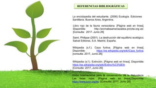 REFERENCIAS BIBLIOGRÁFICAS
La enciclopedia del estudiante. (2006) Ecología. Ediciones
Santillana. Buenos Aires, Argentina.
Saint, Philippe (2001). La destrucción del equilibrio ecológico.
Salvat Editores, S.A. Madrid, España.
Wikipedia (s.f.). Caza furtiva. [Página web en línea].
Disponible: https://es.wikipedia.org/wiki/Caza_furtiva.
[consulta: 2017, Junio 26]
Wikipedia (s.f.). Extinción. [Página web en línea]. Disponible:
https://es.wikipedia.org/wiki/Extinci%C3%B3n
[Consulta: 2017, Junio 26]
Unión Internacional para la conservación de la Naturaleza.
Las listas rojas. [Página web en línea].Disponible:
https://www.iucn.org/es. [Consulta: 2017, Junio 26]
Libro rojo de la fauna venezolana. [Página web en línea].
Disponible: http://animalesamenazados.provita.org.ve/.
[Consulta: 2017. Junio 26]
 