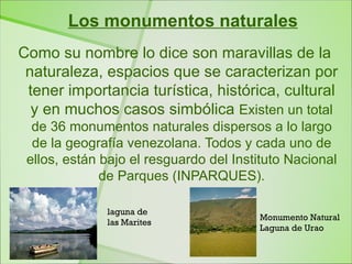 Los monumentos naturales
Como su nombre lo dice son maravillas de la
 naturaleza, espacios que se caracterizan por
 tener importancia turística, histórica, cultural
  y en muchos casos simbólica Existen un total
  de 36 monumentos naturales dispersos a lo largo
  de la geografía venezolana. Todos y cada uno de
 ellos, están bajo el resguardo del Instituto Nacional
              de Parques (INPARQUES).

              laguna de
                                        Monumento Natural
              las Marites
                                        Laguna de Urao
 