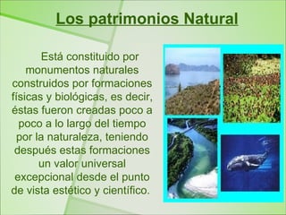 Los patrimonios Natural

       Está constituido por
    monumentos naturales
construidos por formaciones
físicas y biológicas, es decir,
éstas fueron creadas poco a
  poco a lo largo del tiempo
 por la naturaleza, teniendo
 después estas formaciones
      un valor universal
 excepcional desde el punto
de vista estético y científico.
 