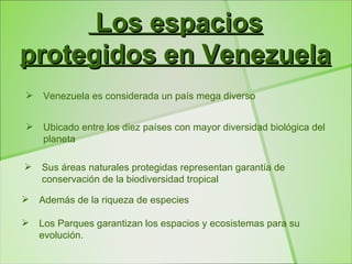 Los espacios
protegidos en Venezuela
   Venezuela es considerada un país mega diverso


   Ubicado entre los diez países con mayor diversidad biológica del
    planeta

   Sus áreas naturales protegidas representan garantía de
    conservación de la biodiversidad tropical

   Además de la riqueza de especies

   Los Parques garantizan los espacios y ecosistemas para su
    evolución.
 