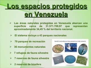 Los espacios protegidos
     en Venezuela
   Las áreas naturales protegidas en Venezuela abarcan una
    superficie cerca de 31.571.709,97 que representan
    aproximadamente 34,45 % del territorio nacional.

   El sistema incluye a 43 parques nacionales

   79 parques de recreación

   36 monumentos naturales

   7 refugios de fauna silvestre

   7 reservas de fauna silvestre

   2 reservas de biosfera
 