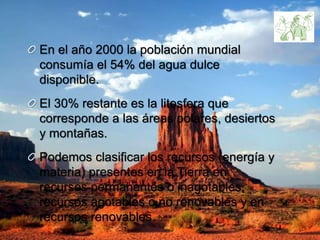 En el año 2000 la población mundial
consumía el 54% del agua dulce
disponible.
El 30% restante es la litosfera que
corresponde a las áreas polares, desiertos
y montañas.
Podemos clasificar los recursos (energía y
materia) presentes en la Tierra en
recursos permanentes o inagotables,
recursos agotables o no renovables y en
recursos renovables.
 