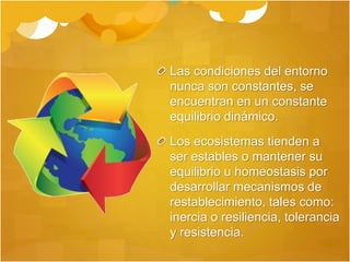 Las condiciones del entorno
nunca son constantes, se
encuentran en un constante
equilibrio dinámico.
Los ecosistemas tienden a
ser estables o mantener su
equilibrio u homeostasis por
desarrollar mecanismos de
restablecimiento, tales como:
inercia o resiliencia, tolerancia
y resistencia.
 