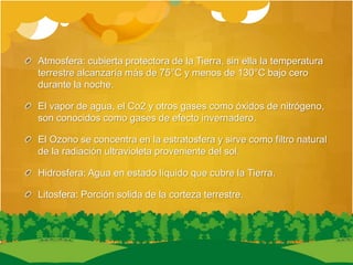 Atmosfera: cubierta protectora de la Tierra, sin ella la temperatura
terrestre alcanzaría más de 75°C y menos de 130°C bajo cero
durante la noche.
El vapor de agua, el Co2 y otros gases como óxidos de nitrógeno,
son conocidos como gases de efecto invernadero.
El Ozono se concentra en la estratosfera y sirve como filtro natural
de la radiación ultravioleta proveniente del sol.
Hidrosfera: Agua en estado líquido que cubre la Tierra.
Litosfera: Porción solida de la corteza terrestre.
 