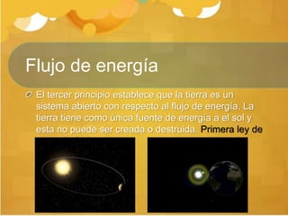 Flujo de energía
El tercer principio establece que la tierra es un
sistema abierto con respecto al flujo de energía. La
tierra tiene como única fuente de energía a el sol y
esta no puede ser creada o destruida. Primera ley de
termodinámica
 